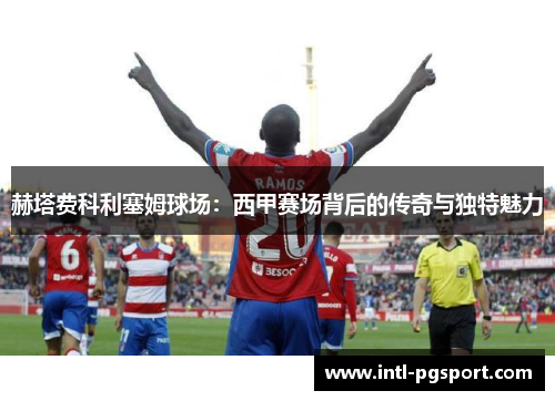 赫塔费科利塞姆球场:西甲赛场背后的传奇与独特魅力 赫塔费科利塞姆球场:西甲赛场背后的传奇与独特魅力