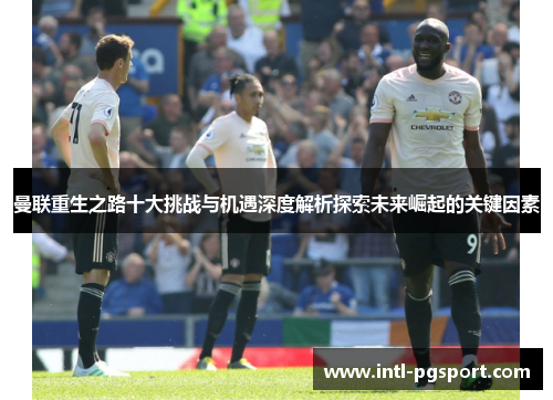 曼联重生之路十大挑战与机遇深度解析探索未来崛起的关键因素 曼联重生之路十大挑战与机遇深度解析探索未来崛起的关键因素